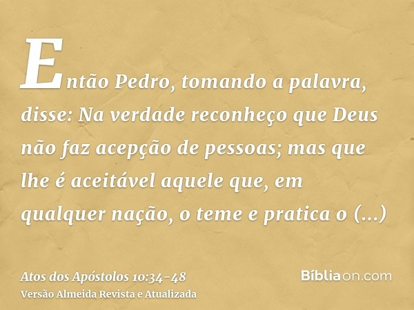 Então Pedro, tomando a palavra, disse: Na verdade reconheço que Deus não faz acepção de pessoas;mas que lhe é aceitável aquele que, em qualquer nação, o teme e 