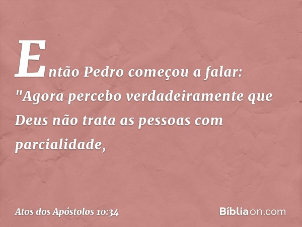 Então Pedro começou a falar: "Agora percebo verdadeiramente que Deus não trata as pessoas com parcialidade, -- Atos dos Apóstolos 10:34