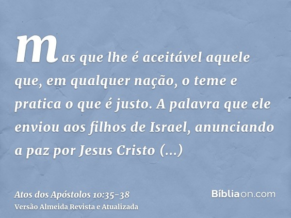mas que lhe é aceitável aquele que, em qualquer nação, o teme e pratica o que é justo.A palavra que ele enviou aos filhos de Israel, anunciando a paz por Jesus