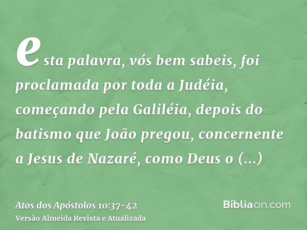 esta palavra, vós bem sabeis, foi proclamada por toda a Judéia, começando pela Galiléia, depois do batismo que João pregou,concernente a Jesus de Nazaré, como D