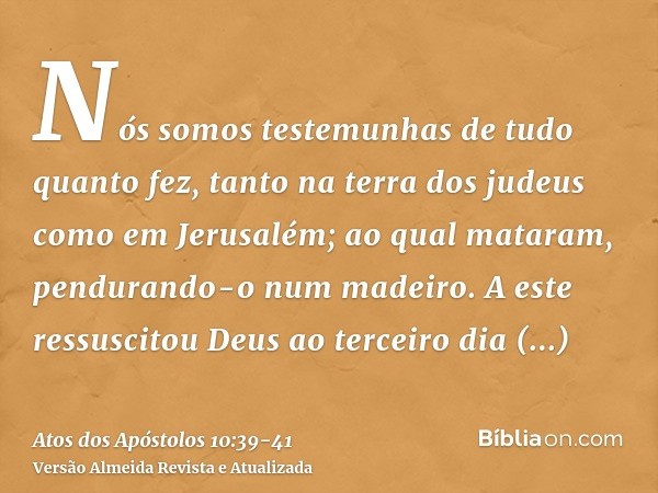 Nós somos testemunhas de tudo quanto fez, tanto na terra dos judeus como em Jerusalém; ao qual mataram, pendurando-o num madeiro.A este ressuscitou Deus ao terc