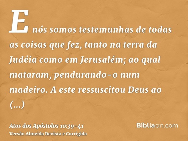 E nós somos testemunhas de todas as coisas que fez, tanto na terra da Judéia como em Jerusalém; ao qual mataram, pendurando-o num madeiro.A este ressuscitou Deu