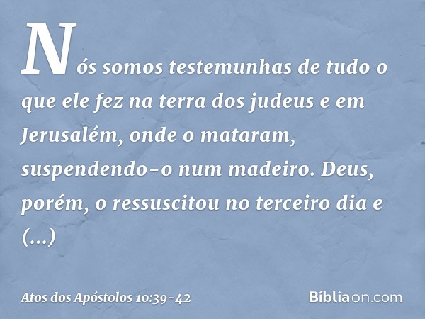 "Nós somos testemunhas de tudo o que ele fez na terra dos judeus e em Jerusalém, onde o mataram, suspendendo-o num madeiro. Deus, porém, o ressuscitou no tercei