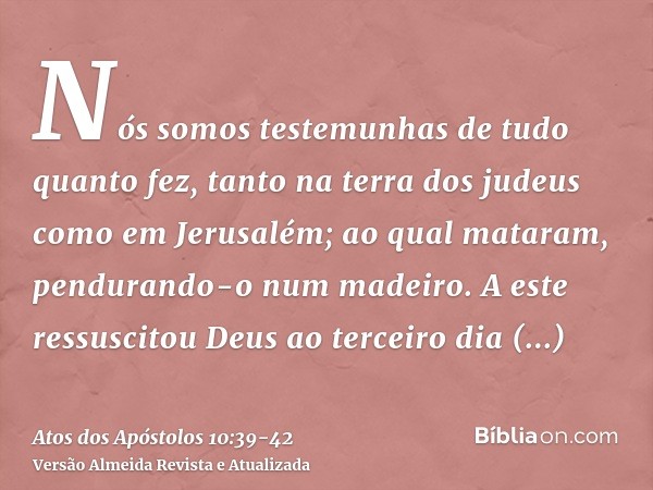 Nós somos testemunhas de tudo quanto fez, tanto na terra dos judeus como em Jerusalém; ao qual mataram, pendurando-o num madeiro.A este ressuscitou Deus ao terc