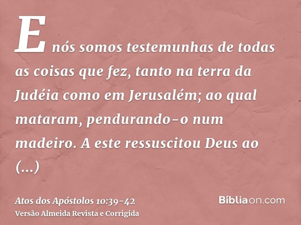 E nós somos testemunhas de todas as coisas que fez, tanto na terra da Judéia como em Jerusalém; ao qual mataram, pendurando-o num madeiro.A este ressuscitou Deu