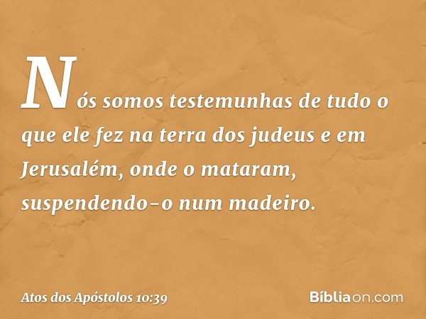 "Nós somos testemunhas de tudo o que ele fez na terra dos judeus e em Jerusalém, onde o mataram, suspendendo-o num madeiro. -- Atos dos Apóstolos 10:39