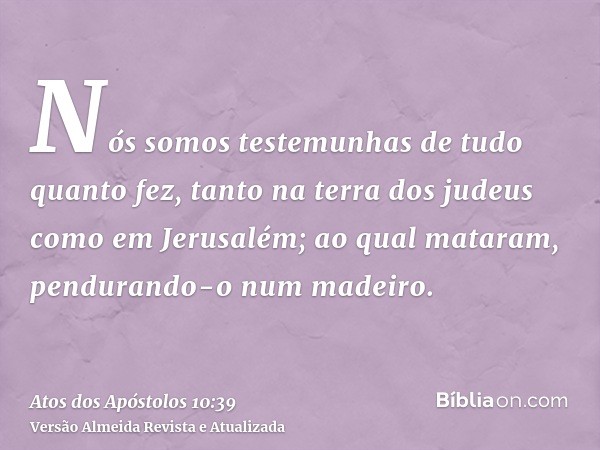 Nós somos testemunhas de tudo quanto fez, tanto na terra dos judeus como em Jerusalém; ao qual mataram, pendurando-o num madeiro.