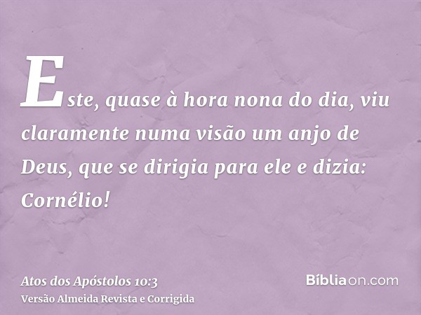 Este, quase à hora nona do dia, viu claramente numa visão um anjo de Deus, que se dirigia para ele e dizia: Cornélio!