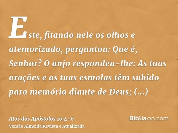 Este, fitando nele os olhos e atemorizado, perguntou: Que é, Senhor? O anjo respondeu-lhe: As tuas orações e as tuas esmolas têm subido para memória diante de D