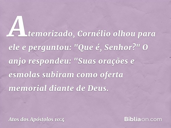 Atemorizado, Cornélio olhou para ele e perguntou: "Que é, Senhor?"
O anjo respondeu: "Suas orações e esmolas subiram como oferta memorial diante de Deus. -- Ato