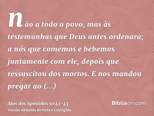 não a todo o povo, mas às testemunhas que Deus antes ordenara; a nós que comemos e bebemos juntamente com ele, depois que ressuscitou dos mortos.E nos mandou pr