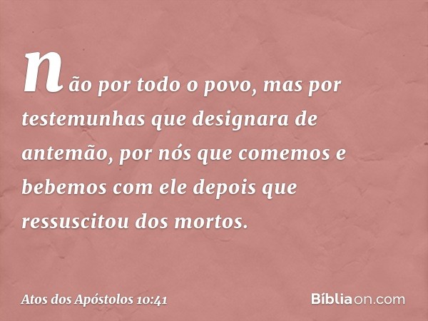 não por todo o povo, mas por testemunhas que designara de antemão, por nós que comemos e bebemos com ele depois que ressuscitou dos mortos. -- Atos dos Apóstolo