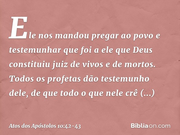 Ele nos mandou pregar ao povo e testemunhar que foi a ele que Deus constituiu juiz de vivos e de mortos. Todos os profetas dão testemunho dele, de que todo o qu