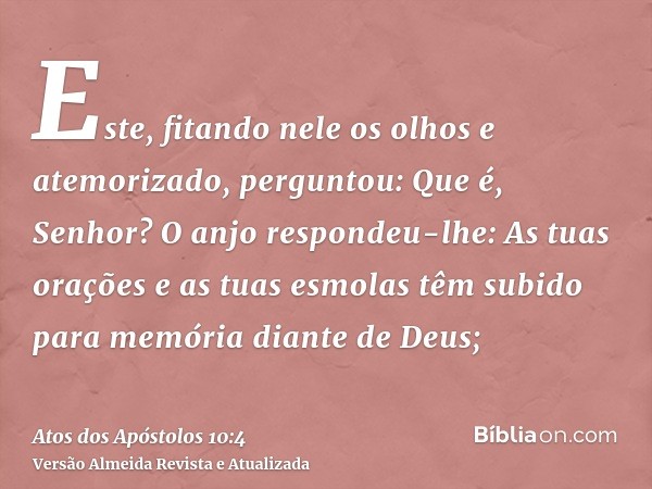 Este, fitando nele os olhos e atemorizado, perguntou: Que é, Senhor? O anjo respondeu-lhe: As tuas orações e as tuas esmolas têm subido para memória diante de D