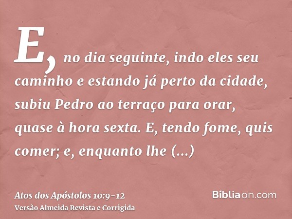 E, no dia seguinte, indo eles seu caminho e estando já perto da cidade, subiu Pedro ao terraço para orar, quase à hora sexta.E, tendo fome, quis comer; e, enqua