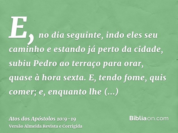 E, no dia seguinte, indo eles seu caminho e estando já perto da cidade, subiu Pedro ao terraço para orar, quase à hora sexta.E, tendo fome, quis comer; e, enqua