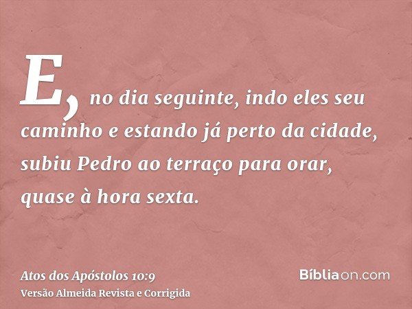 E, no dia seguinte, indo eles seu caminho e estando já perto da cidade, subiu Pedro ao terraço para orar, quase à hora sexta.