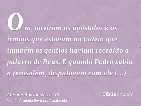 Ora, ouviram os apóstolos e os irmãos que estavam na Judéia que também os gentios haviam recebido a palavra de Deus.E quando Pedro subiu a Jerusalém, disputavam