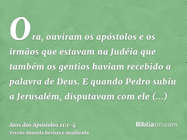 Ora, ouviram os apóstolos e os irmãos que estavam na Judéia que também os gentios haviam recebido a palavra de Deus.E quando Pedro subiu a Jerusalém, disputavam