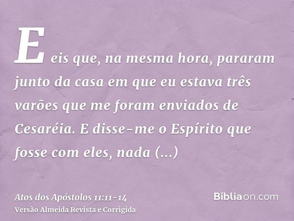 E eis que, na mesma hora, pararam junto da casa em que eu estava três varões que me foram enviados de Cesaréia.E disse-me o Espírito que fosse com eles, nada du