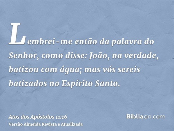 Lembrei-me então da palavra do Senhor, como disse: João, na verdade, batizou com água; mas vós sereis batizados no Espírito Santo.