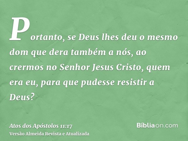 Portanto, se Deus lhes deu o mesmo dom que dera também a nós, ao crermos no Senhor Jesus Cristo, quem era eu, para que pudesse resistir a Deus?