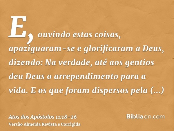 E, ouvindo estas coisas, apaziguaram-se e glorificaram a Deus, dizendo: Na verdade, até aos gentios deu Deus o arrependimento para a vida.E os que foram dispers
