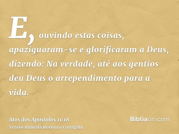 E, ouvindo estas coisas, apaziguaram-se e glorificaram a Deus, dizendo: Na verdade, até aos gentios deu Deus o arrependimento para a vida.