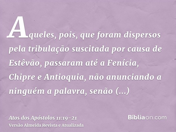 Aqueles, pois, que foram dispersos pela tribulação suscitada por causa de Estêvão, passaram até a Fenícia, Chipre e Antioquia, não anunciando a ninguém a palavr