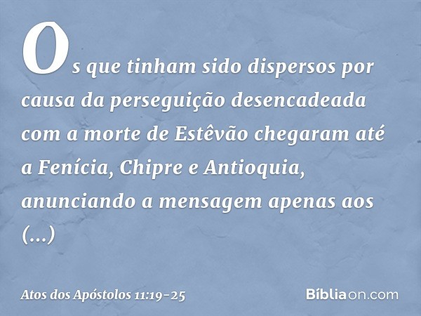 Os que tinham sido dispersos por causa da perseguição desencadeada com a morte de Estêvão chegaram até a Fenícia, Chipre e Antioquia, anunciando a mensagem apen