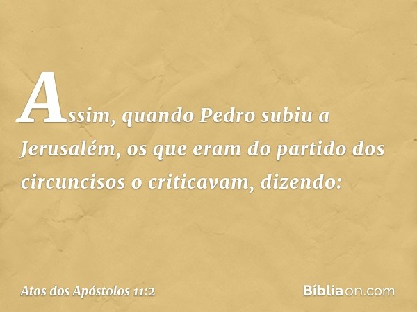 Assim, quando Pedro subiu a Jerusalém, os que eram do partido dos circuncisos o criticavam, dizendo: -- Atos dos Apóstolos 11:2