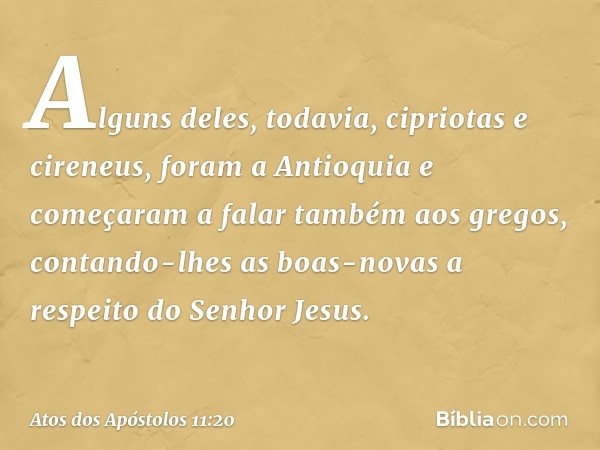 Alguns deles, todavia, cipriotas e cireneus, foram a Antioquia e começaram a falar também aos gregos, contando-lhes as boas-novas a respeito do Senhor Jesus. --