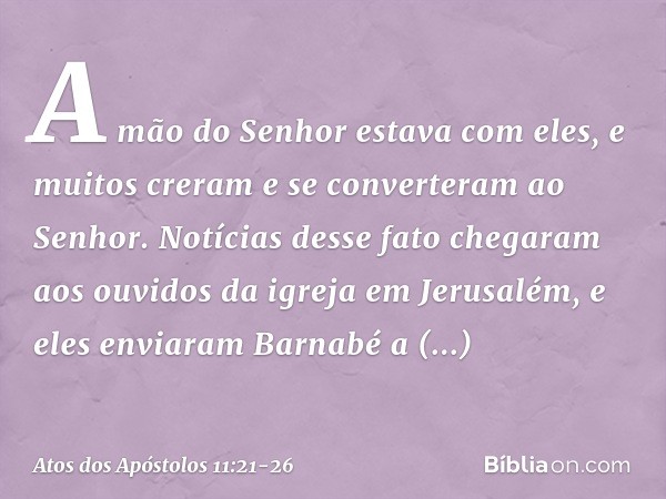 A mão do Senhor estava com eles, e muitos creram e se converteram ao Senhor. Notícias desse fato chegaram aos ouvidos da igreja em Jerusalém, e eles enviaram Ba