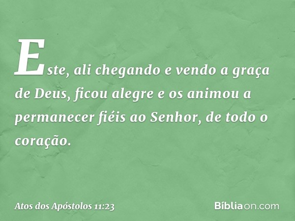 Este, ali chegando e vendo a graça de Deus, ficou alegre e os animou a permanecer fiéis ao Senhor, de todo o coração. -- Atos dos Apóstolos 11:23