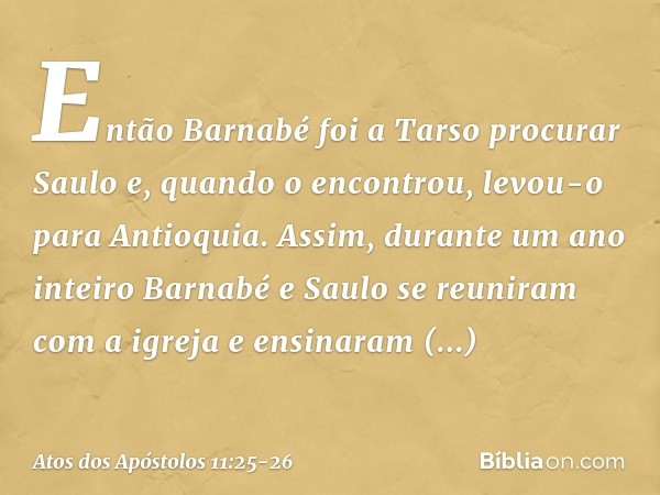 Então Barnabé foi a Tarso procurar Saulo e, quando o encontrou, levou-o para Antioquia. Assim, durante um ano inteiro Barnabé e Saulo se reuniram com a igreja e