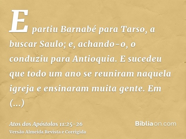 E partiu Barnabé para Tarso, a buscar Saulo; e, achando-o, o conduziu para Antioquia.E sucedeu que todo um ano se reuniram naquela igreja e ensinaram muita gent