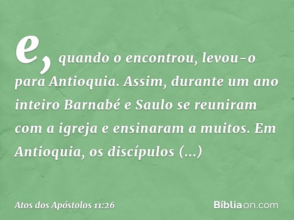 e, quando o encontrou, levou-o para Antioquia. Assim, durante um ano inteiro Barnabé e Saulo se reuniram com a igreja e ensinaram a muitos. Em Antioquia, os dis