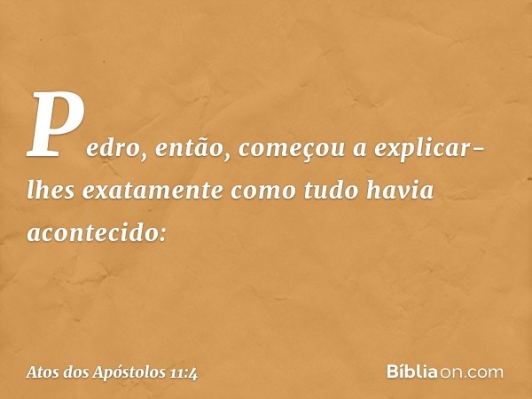 Pedro, então, começou a explicar-lhes exatamente como tudo havia acontecido: -- Atos dos Apóstolos 11:4