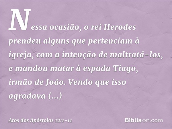 Nessa ocasião, o rei Herodes prendeu alguns que pertenciam à igreja, com a intenção de maltratá-los, e mandou matar à espada Tiago, irmão de João. Vendo que iss