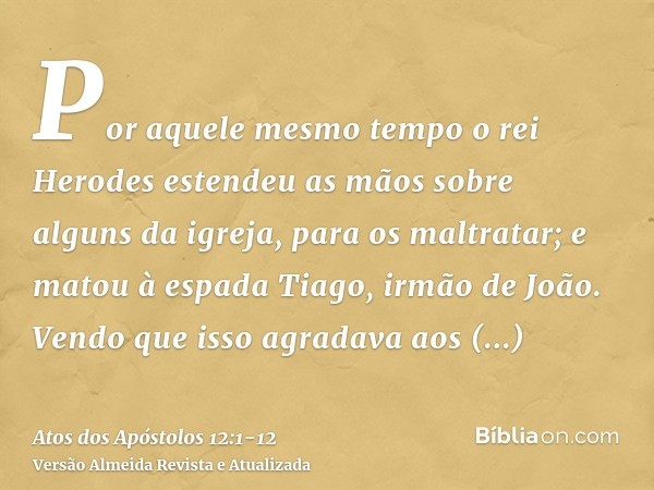 Por aquele mesmo tempo o rei Herodes estendeu as mãos sobre alguns da igreja, para os maltratar;e matou à espada Tiago, irmão de João.Vendo que isso agradava ao