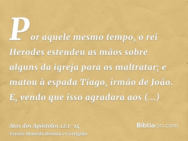 Por aquele mesmo tempo, o rei Herodes estendeu as mãos sobre alguns da igreja para os maltratar;e matou à espada Tiago, irmão de João.E, vendo que isso agradara