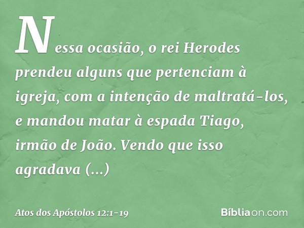 Nessa ocasião, o rei Herodes prendeu alguns que pertenciam à igreja, com a intenção de maltratá-los, e mandou matar à espada Tiago, irmão de João. Vendo que iss