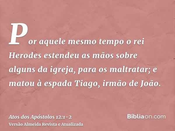 Por aquele mesmo tempo o rei Herodes estendeu as mãos sobre alguns da igreja, para os maltratar;e matou à espada Tiago, irmão de João.