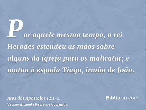 Por aquele mesmo tempo, o rei Herodes estendeu as mãos sobre alguns da igreja para os maltratar;e matou à espada Tiago, irmão de João.