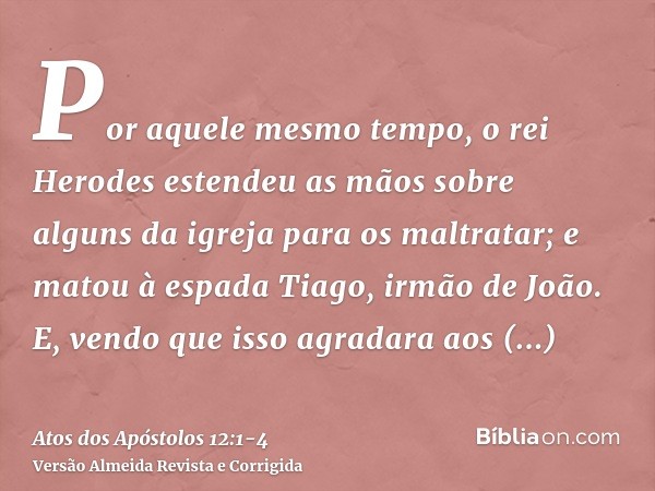 Por aquele mesmo tempo, o rei Herodes estendeu as mãos sobre alguns da igreja para os maltratar;e matou à espada Tiago, irmão de João.E, vendo que isso agradara
