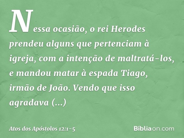 Nessa ocasião, o rei Herodes prendeu alguns que pertenciam à igreja, com a intenção de maltratá-los, e mandou matar à espada Tiago, irmão de João. Vendo que iss