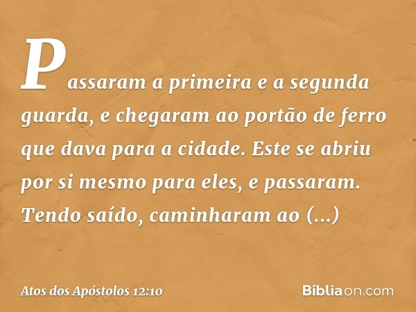 Passaram a primeira e a segunda guarda, e chegaram ao portão de ferro que dava para a cidade. Este se abriu por si mesmo para eles, e passaram. Tendo saído, cam