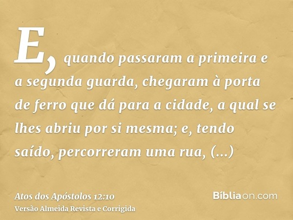 E, quando passaram a primeira e a segunda guarda, chegaram à porta de ferro que dá para a cidade, a qual se lhes abriu por si mesma; e, tendo saído, percorreram