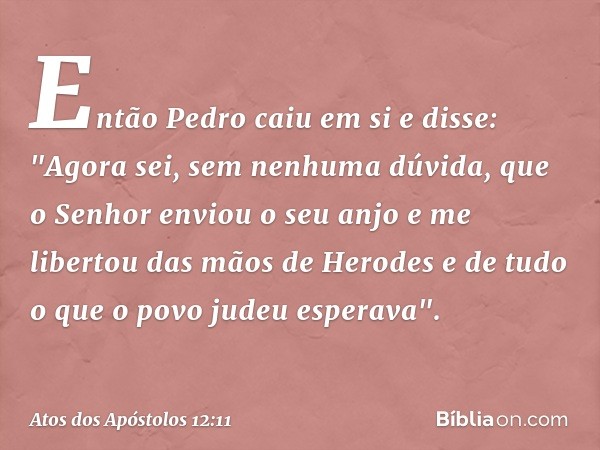 Então Pedro caiu em si e disse: "Agora sei, sem nenhuma dúvida, que o Senhor enviou o seu anjo e me libertou das mãos de Herodes e de tudo o que o povo judeu es