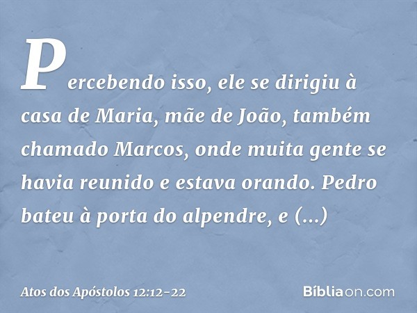 Percebendo isso, ele se dirigiu à casa de Maria, mãe de João, também chamado Marcos, onde muita gente se havia reunido e estava orando. Pedro bateu à porta do a